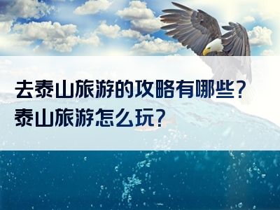 去泰山旅游的攻略有哪些？泰山旅游怎么玩？