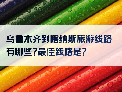 乌鲁木齐到喀纳斯旅游线路有哪些？最佳线路是？