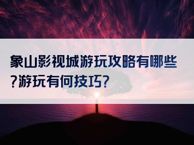 象山影视城游玩攻略有哪些？游玩有何技巧？