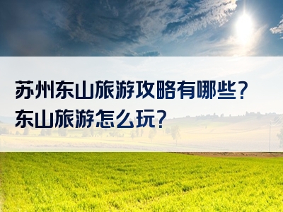 苏州东山旅游攻略有哪些？东山旅游怎么玩？