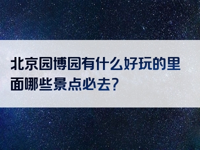 北京园博园有什么好玩的里面哪些景点必去？