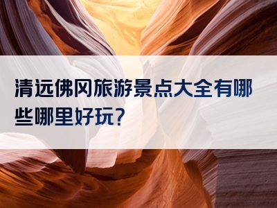 清远佛冈旅游景点大全有哪些哪里好玩？