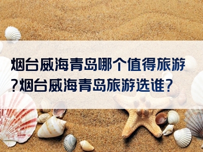 烟台威海青岛哪个值得旅游？烟台威海青岛旅游选谁？