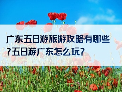 广东五日游旅游攻略有哪些？五日游广东怎么玩？