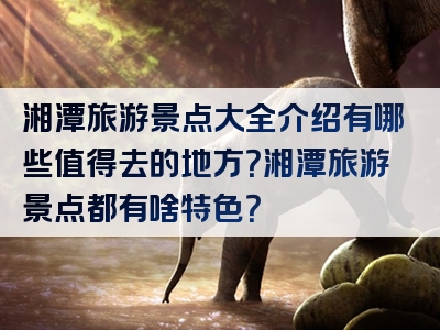 湘潭旅游景点大全介绍有哪些值得去的地方？湘潭旅游景点都有啥特色？