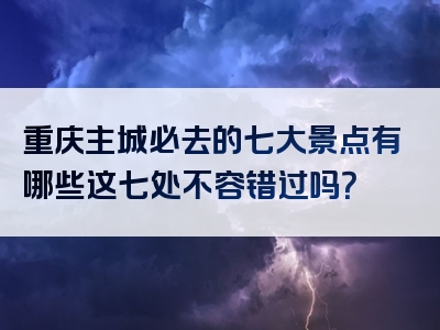 重庆主城必去的七大景点有哪些这七处不容错过吗？