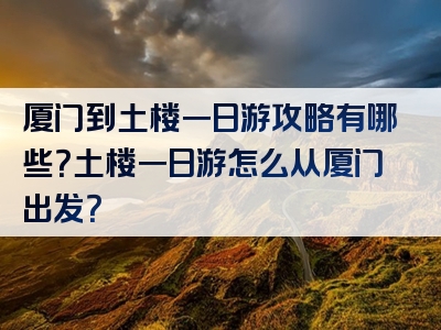 厦门到土楼一日游攻略有哪些？土楼一日游怎么从厦门出发？