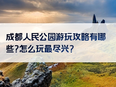 成都人民公园游玩攻略有哪些？怎么玩最尽兴？