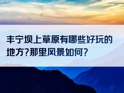 丰宁坝上草原有哪些好玩的地方？那里风景如何？