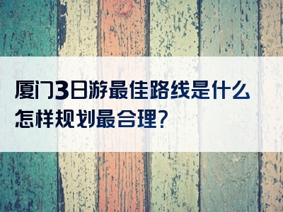 厦门3日游最佳路线是什么怎样规划最合理？