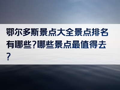 鄂尔多斯景点大全景点排名有哪些？哪些景点最值得去？