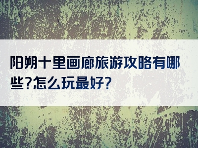 阳朔十里画廊旅游攻略有哪些？怎么玩最好？