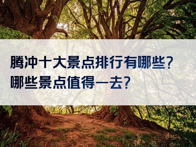 腾冲十大景点排行有哪些？哪些景点值得一去？