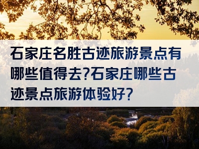 石家庄名胜古迹旅游景点有哪些值得去？石家庄哪些古迹景点旅游体验好？