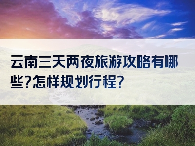 云南三天两夜旅游攻略有哪些？怎样规划行程？
