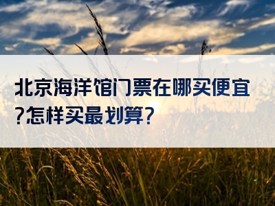 北京海洋馆门票在哪买便宜？怎样买最划算？