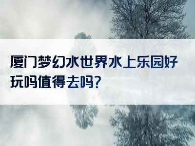 厦门梦幻水世界水上乐园好玩吗值得去吗？