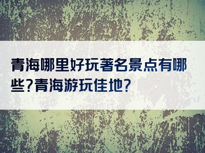 青海哪里好玩著名景点有哪些？青海游玩佳地？