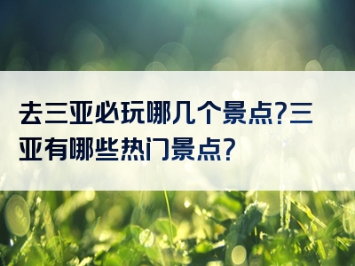 去三亚必玩哪几个景点？三亚有哪些热门景点？