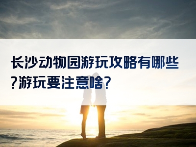 长沙动物园游玩攻略有哪些？游玩要注意啥？