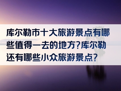 库尔勒市十大旅游景点有哪些值得一去的地方？库尔勒还有哪些小众旅游景点？