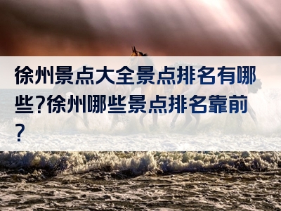 徐州景点大全景点排名有哪些？徐州哪些景点排名靠前？