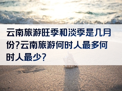 云南旅游旺季和淡季是几月份？云南旅游何时人最多何时人最少？