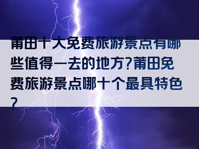 莆田十大免费旅游景点有哪些值得一去的地方？莆田免费旅游景点哪十个最具特色？