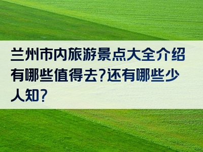 兰州市内旅游景点大全介绍有哪些值得去？还有哪些少人知？