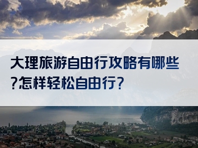 大理旅游自由行攻略有哪些？怎样轻松自由行？