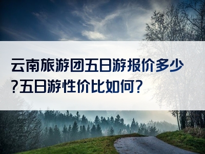 云南旅游团五日游报价多少？五日游性价比如何？