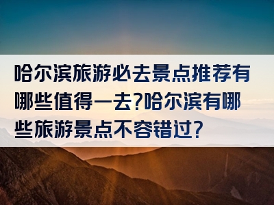 哈尔滨旅游必去景点推荐有哪些值得一去？哈尔滨有哪些旅游景点不容错过？