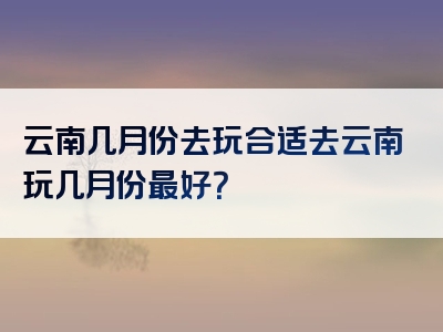 云南几月份去玩合适去云南玩几月份最好？