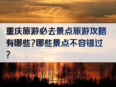 重庆旅游必去景点旅游攻略有哪些？哪些景点不容错过？