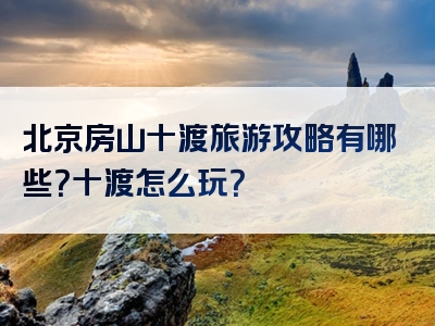 北京房山十渡旅游攻略有哪些？十渡怎么玩？