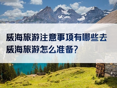 威海旅游注意事项有哪些去威海旅游怎么准备？