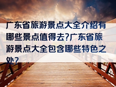 广东省旅游景点大全介绍有哪些景点值得去？广东省旅游景点大全包含哪些特色之处？