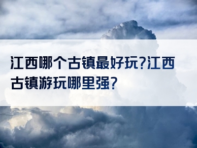 江西哪个古镇最好玩？江西古镇游玩哪里强？