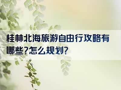 桂林北海旅游自由行攻略有哪些？怎么规划？