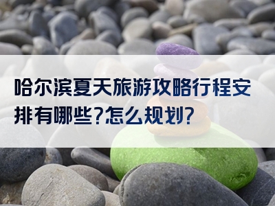 哈尔滨夏天旅游攻略行程安排有哪些？怎么规划？