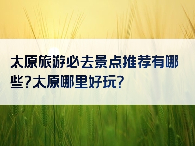 太原旅游必去景点推荐有哪些？太原哪里好玩？