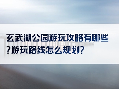 玄武湖公园游玩攻略有哪些？游玩路线怎么规划？