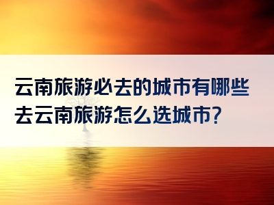 云南旅游必去的城市有哪些去云南旅游怎么选城市？