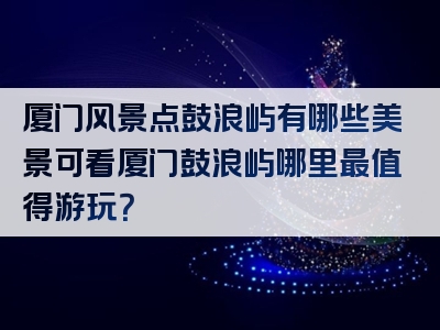 厦门风景点鼓浪屿有哪些美景可看厦门鼓浪屿哪里最值得游玩？
