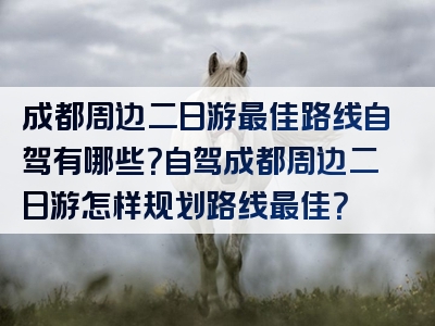 成都周边二日游最佳路线自驾有哪些？自驾成都周边二日游怎样规划路线最佳？