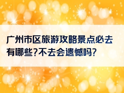 广州市区旅游攻略景点必去有哪些？不去会遗憾吗？
