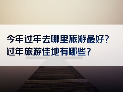 今年过年去哪里旅游最好？过年旅游佳地有哪些？