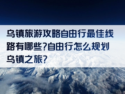 乌镇旅游攻略自由行最佳线路有哪些？自由行怎么规划乌镇之旅？