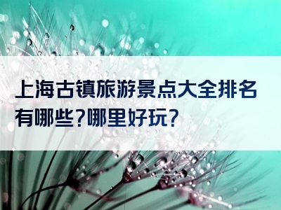 上海古镇旅游景点大全排名有哪些？哪里好玩？