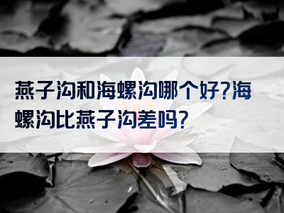 燕子沟和海螺沟哪个好？海螺沟比燕子沟差吗？